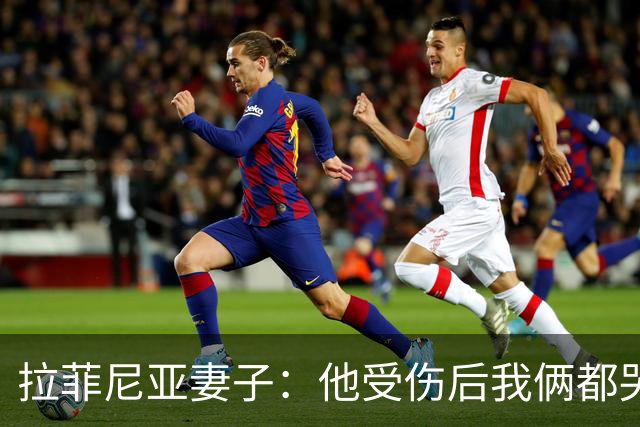 拉菲尼亚妻子：他受伤后我俩都哭了，但现在他状态已经不错了
